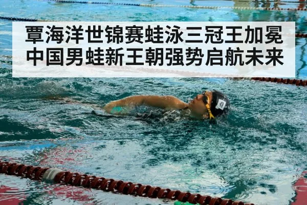 覃海洋世锦赛蛙泳三冠王加冕 中国男蛙新王朝强势启航未来