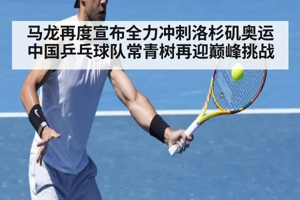 马龙再度宣布全力冲刺洛杉矶奥运 中国乒乓球队常青树再迎巅峰挑战