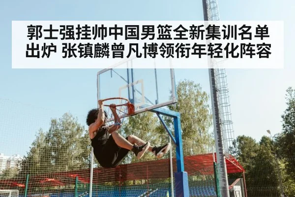 郭士强挂帅中国男篮全新集训名单出炉 张镇麟曾凡博领衔年轻化阵容